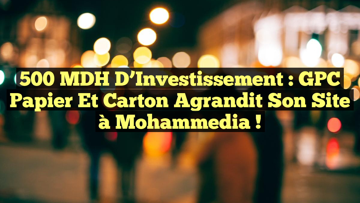 500 MDH d&rsquo;Investissement : GPC Papier et Carton Agrandit Son Site à Mohammedia !