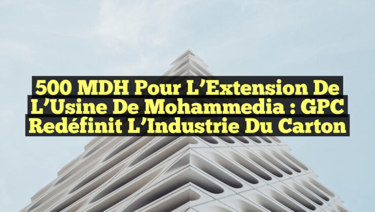 500 MDH pour l’Extension de l’Usine de Mohammedia : GPC Redéfinit l’Industrie du Carton
