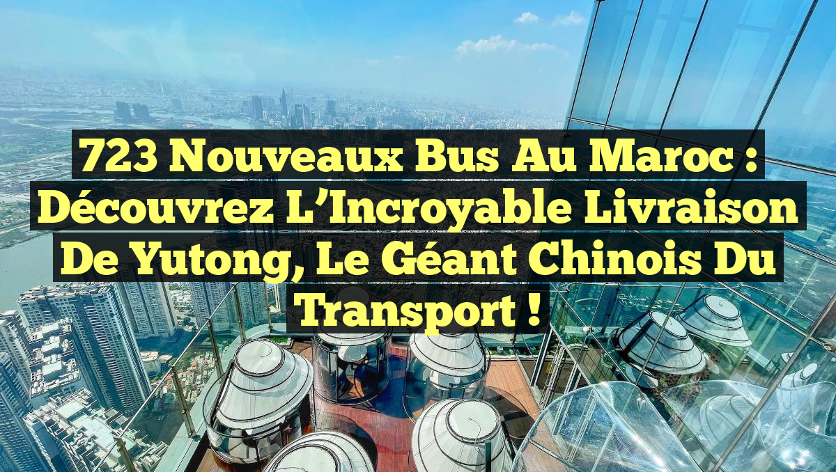 723 Nouveaux Bus au Maroc : Découvrez l&rsquo;Incroyable Livraison de Yutong, le Géant Chinois du Transport !