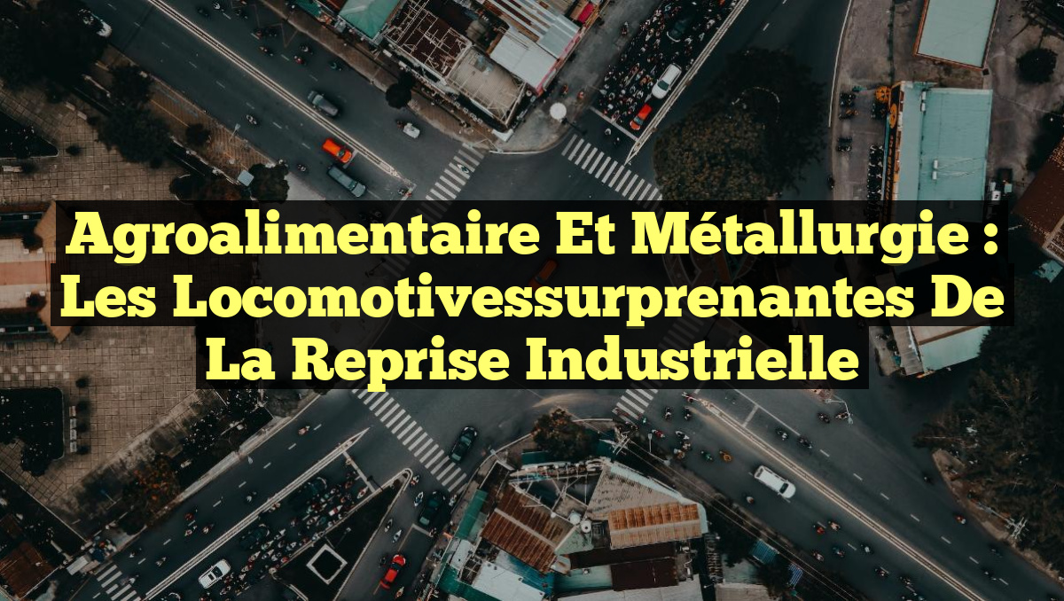 Agroalimentaire et Métallurgie : Les Locomotivessurprenantes de la Reprise Industrielle