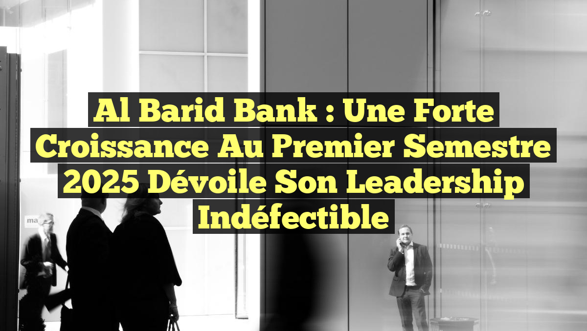 Al Barid Bank : une forte croissance au premier semestre 2025 dévoile son leadership indéfectible