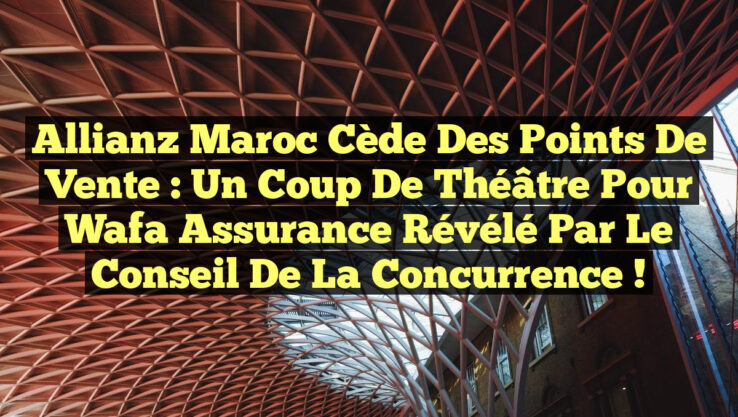 Allianz Maroc cède des points de vente : Un coup de théâtre pour Wafa Assurance révélé par le Conseil de la Concurrence !