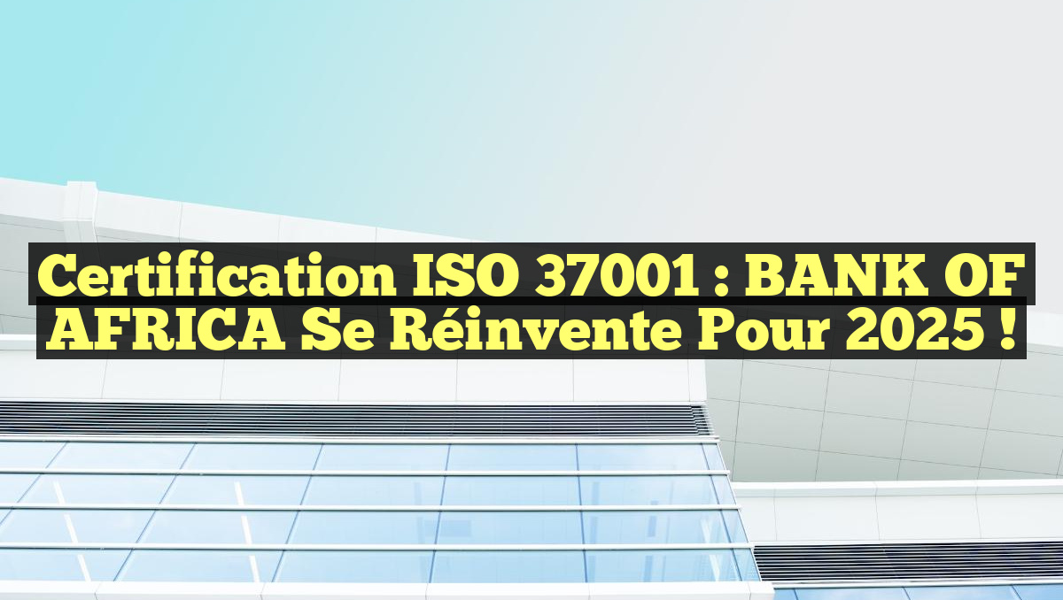 Certification ISO 37001 : BANK OF AFRICA se réinvente pour 2025 !