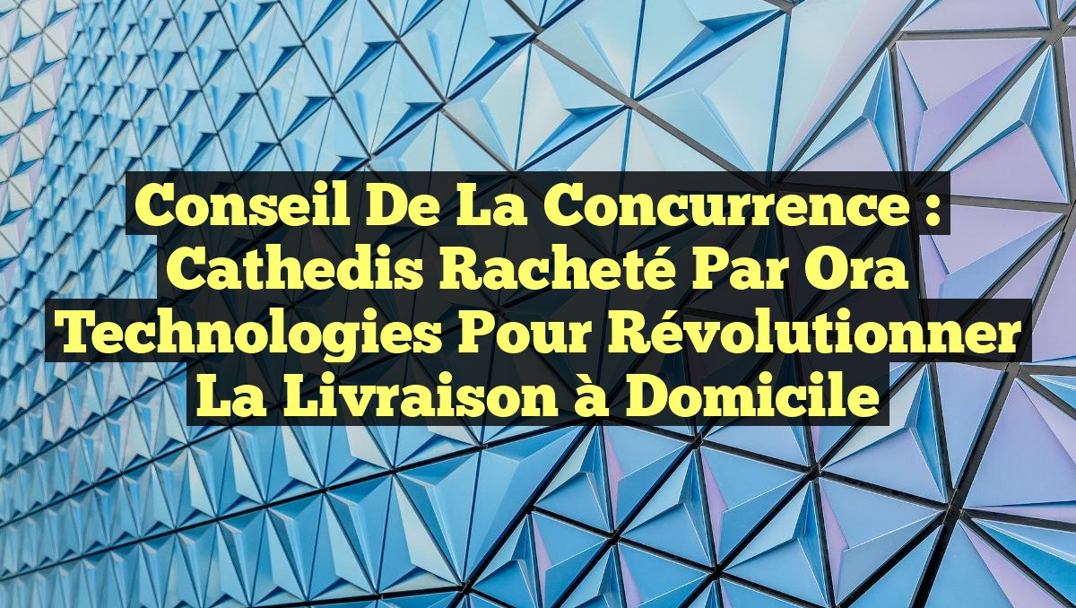 Conseil de la concurrence : Cathedis racheté par Ora Technologies pour révolutionner la livraison à domicile