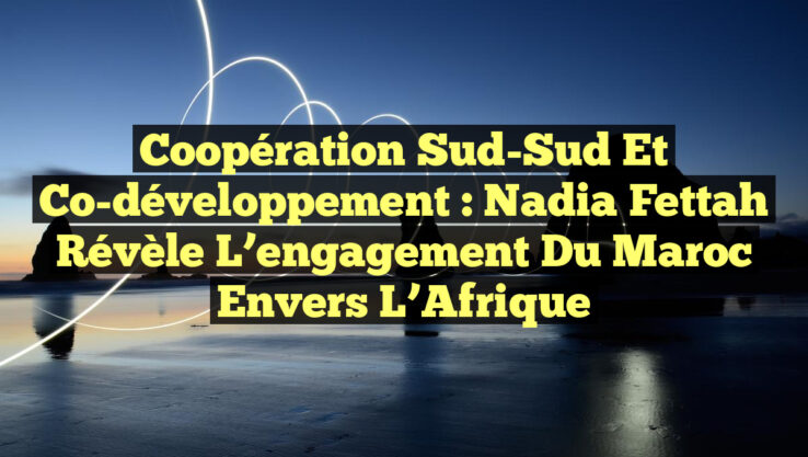 Coopération Sud-Sud et Co-développement : Nadia Fettah révèle l’engagement du Maroc envers l’Afrique