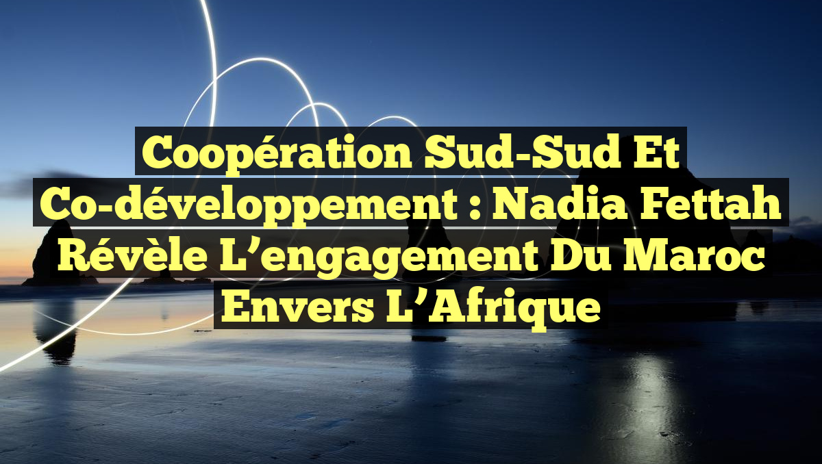 Coopération Sud-Sud et Co-développement : Nadia Fettah révèle l&rsquo;engagement du Maroc envers l&rsquo;Afrique