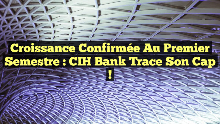 Croissance Confirmée au Premier Semestre : CIH Bank Trace Son Cap !