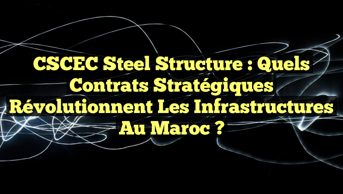 CSCEC Steel Structure : Quels contrats stratégiques révolutionnent les infrastructures au Maroc ?