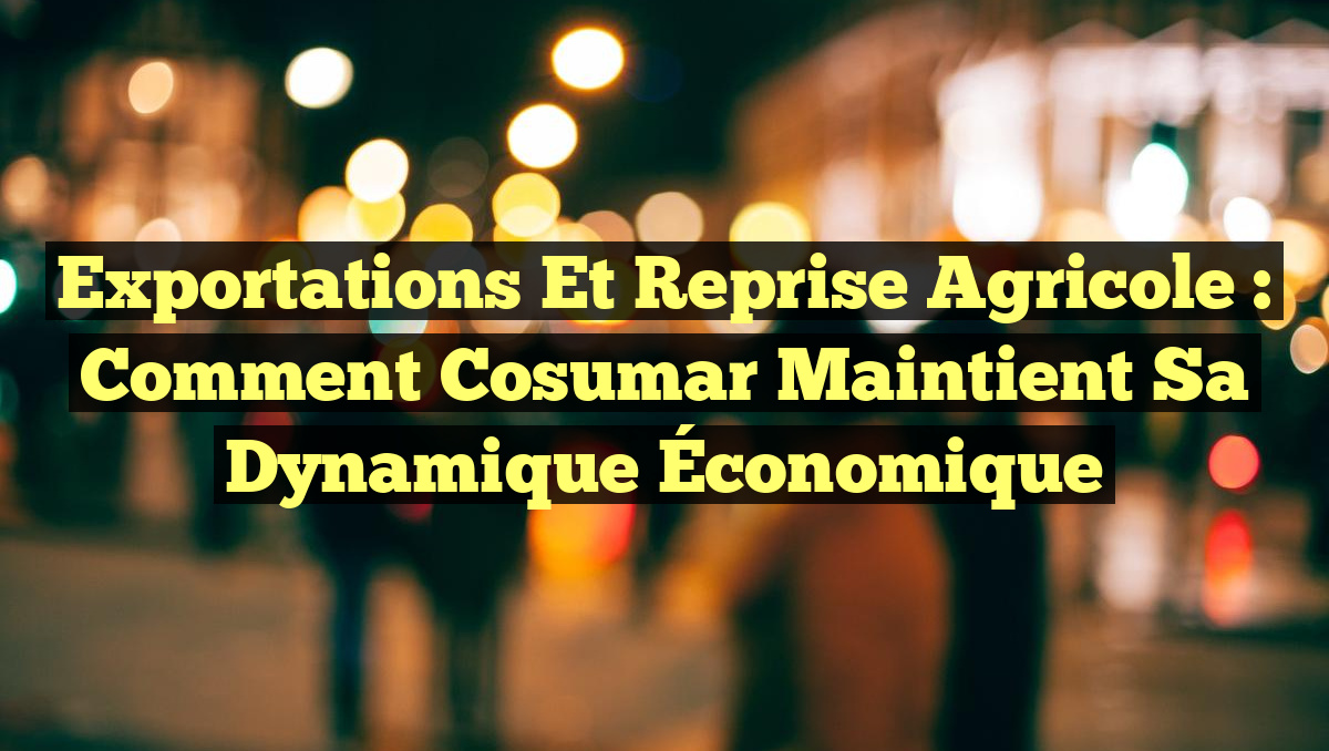 Exportations et Reprise Agricole : Comment Cosumar Maintient sa Dynamique Économique