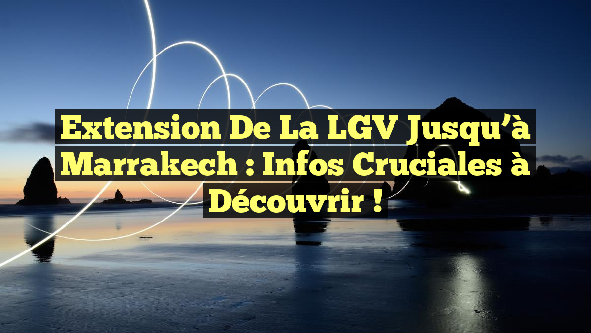 Extension de la LGV jusqu&rsquo;à Marrakech : Infos Cruciales à Découvrir !