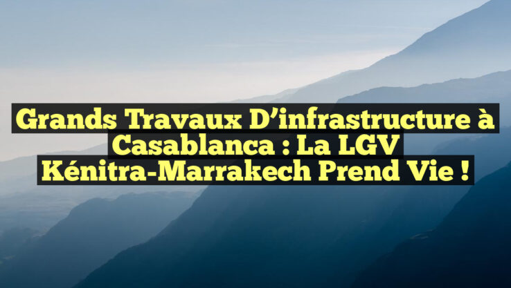 Grands travaux d’infrastructure à Casablanca : la LGV Kénitra-Marrakech prend vie !