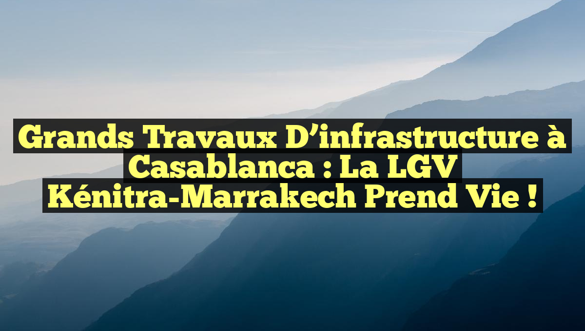 Grands travaux d’infrastructure à Casablanca : la LGV Kénitra-Marrakech prend vie !
