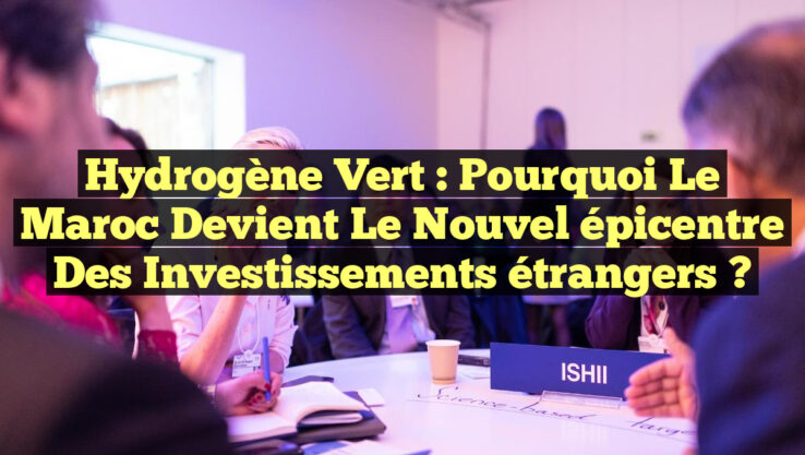 Hydrogène Vert : Pourquoi le Maroc devient le nouvel épicentre des investissements étrangers ?