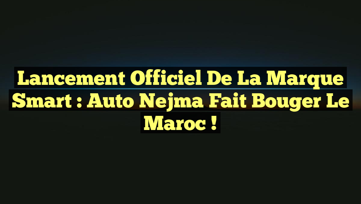 Lancement Officiel de la Marque Smart : Auto Nejma Fait Bouger le Maroc !