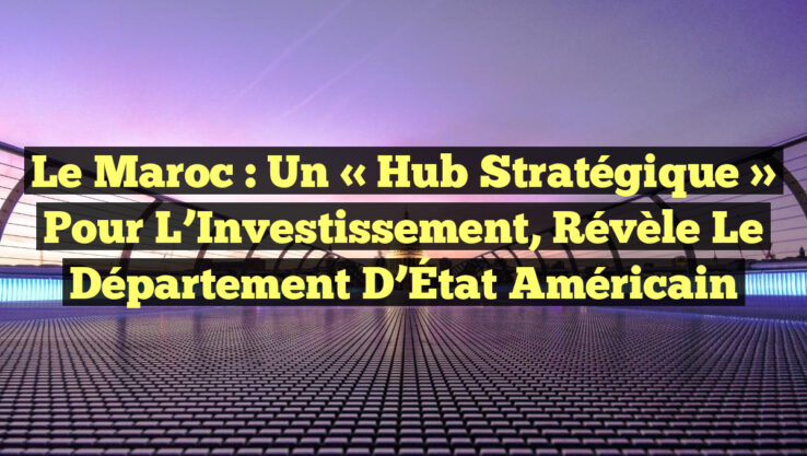 Le Maroc : Un « Hub Stratégique » pour l’Investissement, Révèle le Département d’État Américain Le Maroc : Un « Hub Stratégique » pour l’Investissement, Révèle le Département d’État Américain