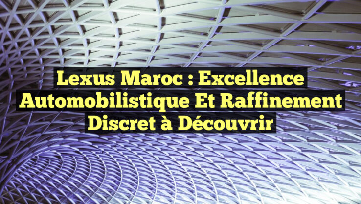 Lexus Maroc : Excellence Automobilistique et Raffinement Discret à Découvrir