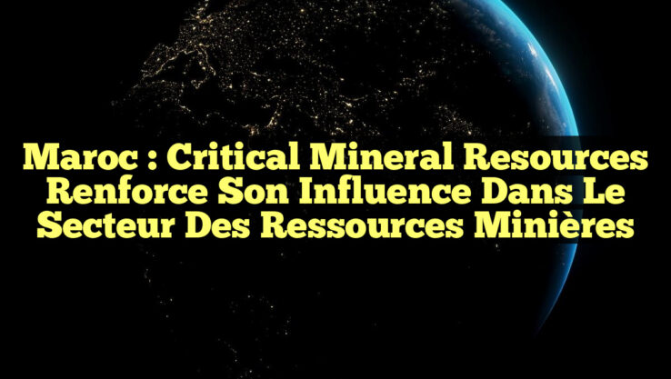 Maroc : Critical Mineral Resources Renforce Son Influence dans le Secteur des Ressources Minières