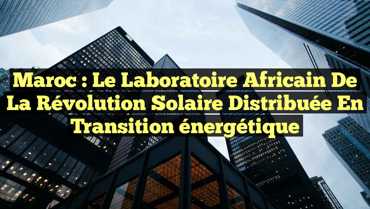Maroc : Le laboratoire africain de la révolution solaire distribuée en transition énergétique