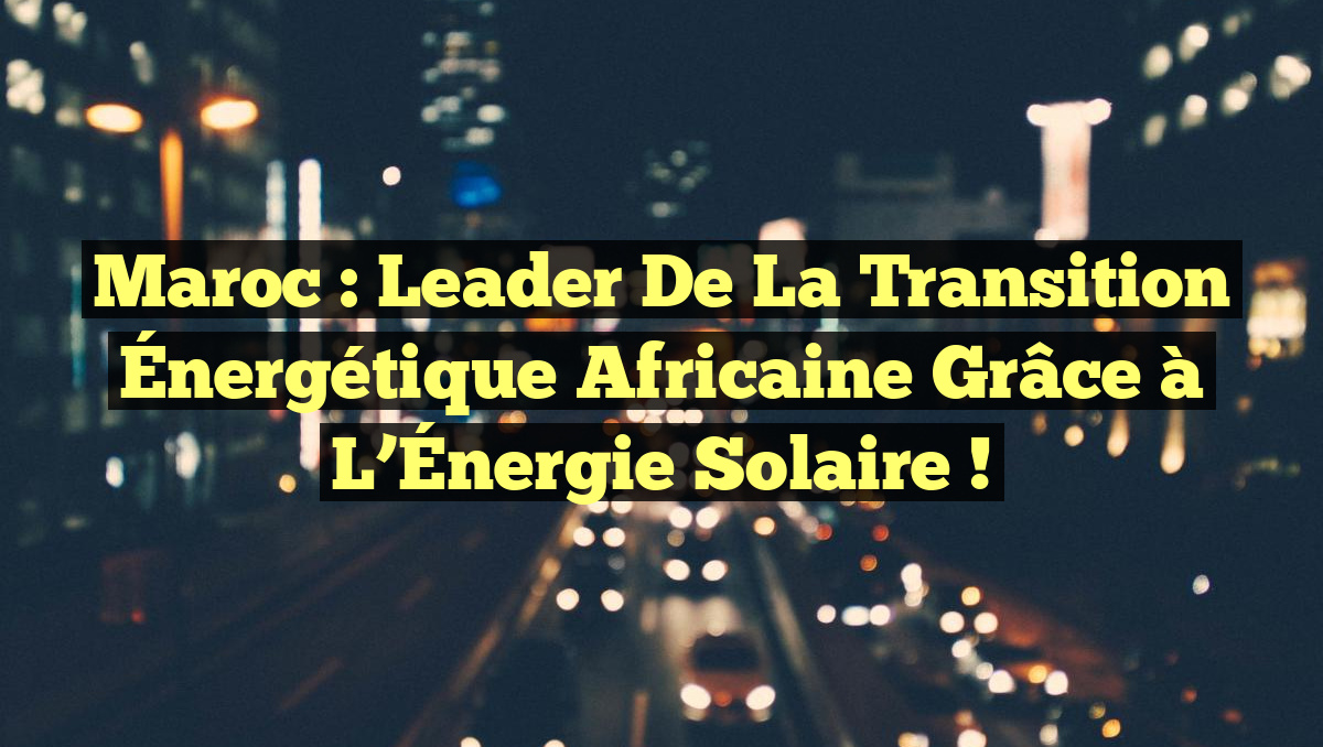 Maroc : Leader de la Transition Énergétique Africaine grâce à l&rsquo;Énergie Solaire !