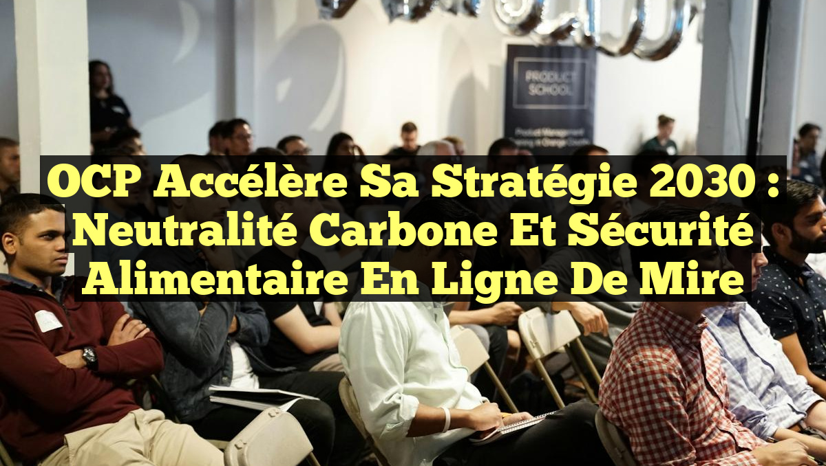 OCP Accélère sa Stratégie 2030 : Neutralité Carbone et Sécurité Alimentaire en Ligne de Mire