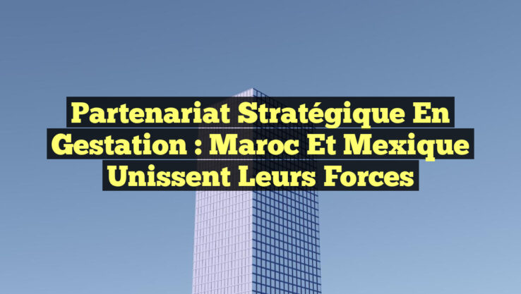 Partenariat Stratégique en Gestation : Maroc et Mexique Unissent leurs Forces