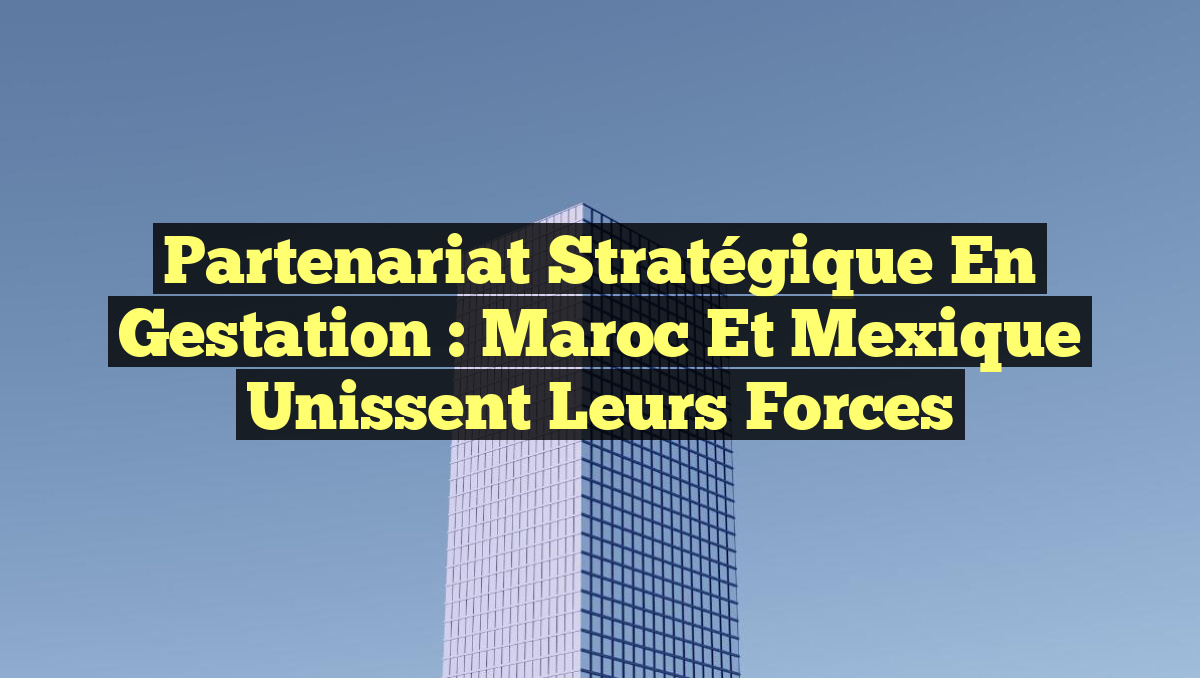 Partenariat Stratégique en Gestation : Maroc et Mexique Unissent leurs Forces
