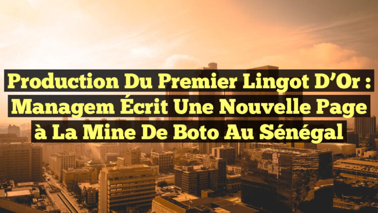 Production du Premier Lingot d’Or : Managem Écrit une Nouvelle Page à la Mine de Boto au Sénégal