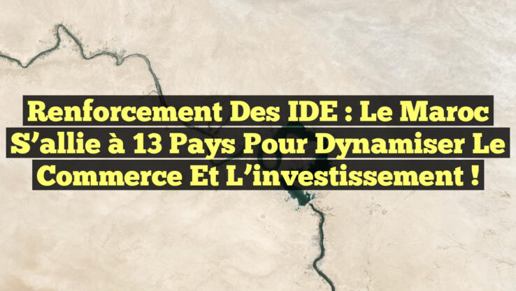 Renforcement des IDE : Le Maroc s’allie à 13 pays pour dynamiser le commerce et l’investissement !