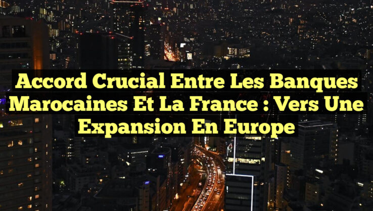 Accord Crucial entre les Banques Marocaines et la France : Vers une Expansion en Europe
