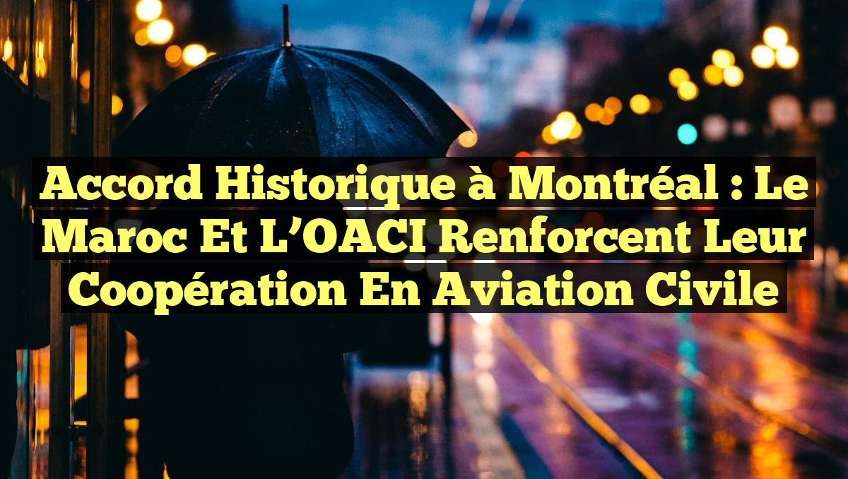 Accord historique à Montréal : Le Maroc et l’OACI renforcent leur coopération en aviation civile