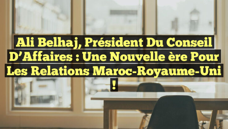 Ali Belhaj, Président du Conseil d’Affaires : Une Nouvelle ère pour les Relations Maroc-Royaume-Uni !