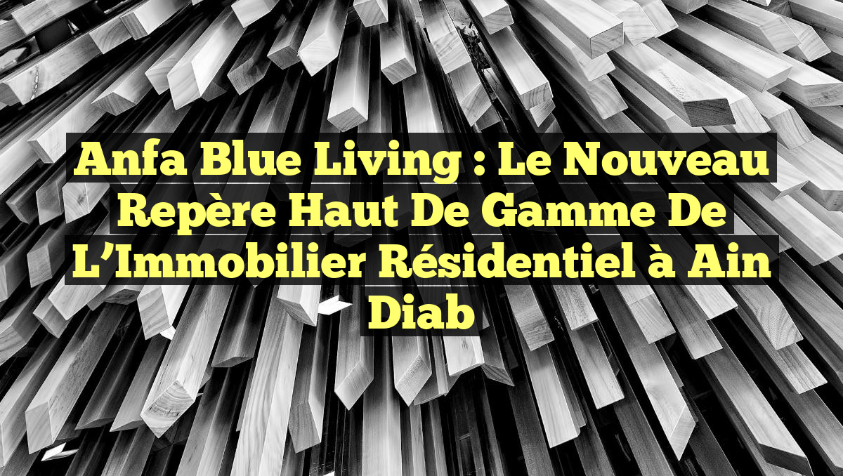 Anfa Blue Living : Le Nouveau Repère Haut de Gamme de l&rsquo;Immobilier Résidentiel à Ain Diab