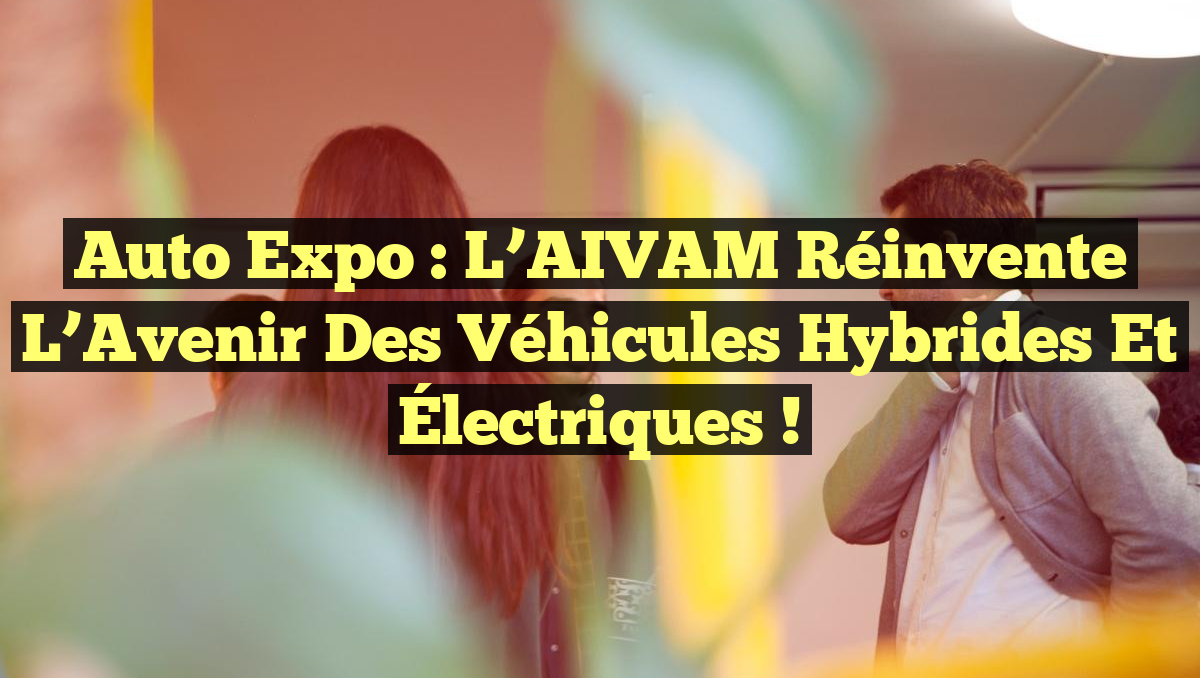 Auto Expo : L’AIVAM Réinvente l&rsquo;Avenir des Véhicules Hybrides et Électriques !