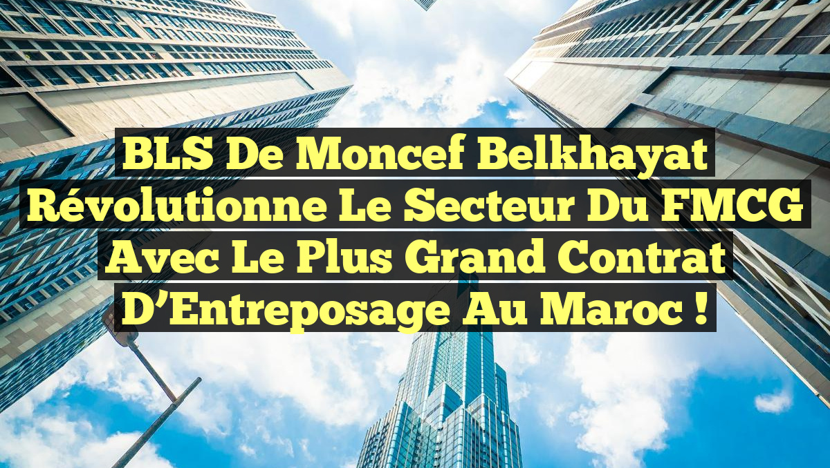 BLS de Moncef Belkhayat Révolutionne le Secteur du FMCG avec le Plus Grand Contrat d’Entreposage au Maroc !