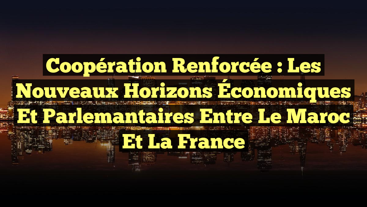 Coopération Renforcée : Les Nouveaux Horizons Économiques et Parlemantaires entre le Maroc et la France