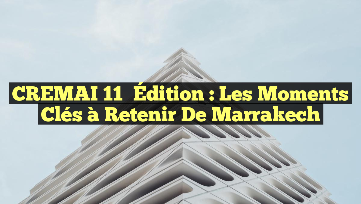 CREMAI 11ᵉ Édition : Les Moments Clés à Retenir de Marrakech