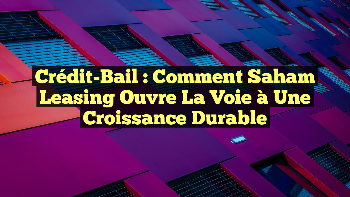 Crédit-Bail : Comment Saham Leasing Ouvre la Voie à une Croissance Durable