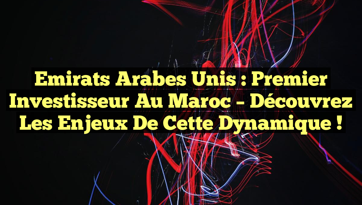 Emirats Arabes Unis : Premier Investisseur au Maroc – Découvrez les Enjeux de cette Dynamique !