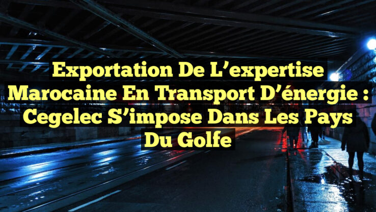 Exportation de l’expertise marocaine en transport d’énergie : Cegelec s’impose dans les pays du Golfe