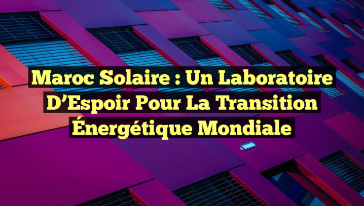Maroc Solaire : un Laboratoire d’Espoir pour la Transition Énergétique Mondiale