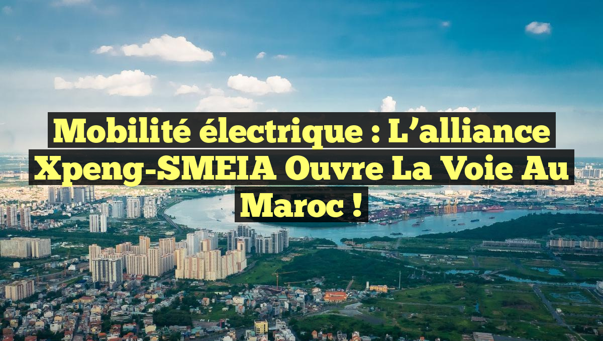 Mobilité électrique : L’alliance Xpeng-SMEIA ouvre la voie au Maroc !