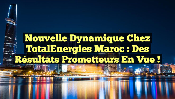 Nouvelle dynamique chez TotalEnergies Maroc : des résultats prometteurs en vue !