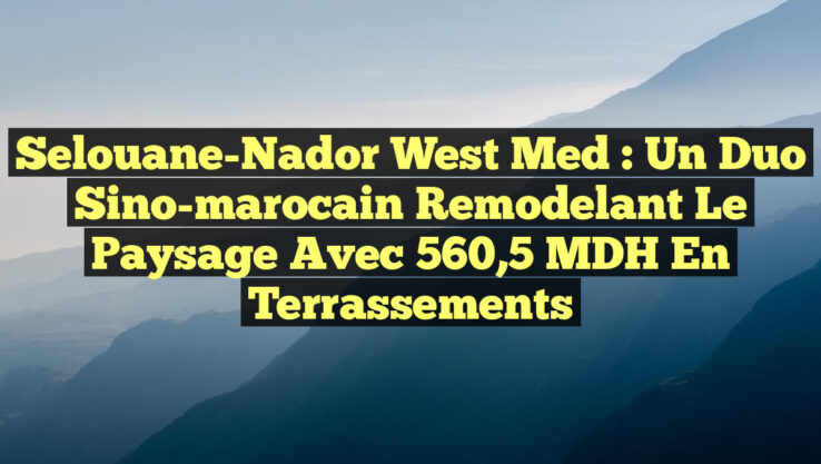 Selouane-Nador West Med : Un duo sino-marocain remodelant le paysage avec 560,5 MDH en terrassements