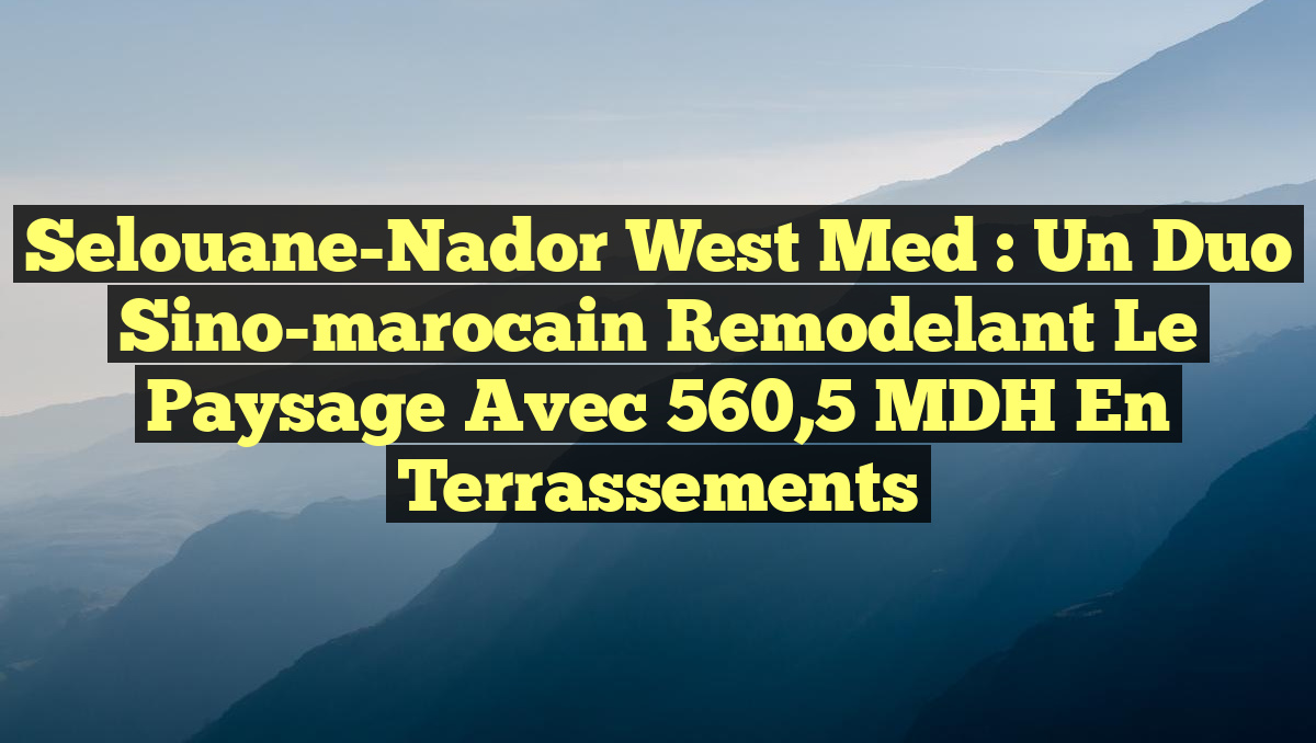 Selouane-Nador West Med : Un duo sino-marocain remodelant le paysage avec 560,5 MDH en terrassements