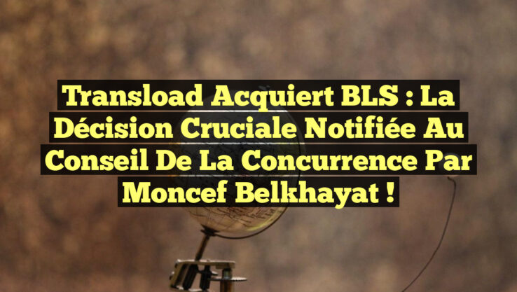 Transload acquiert BLS : La décision cruciale notifiée au Conseil de la concurrence par Moncef Belkhayat !