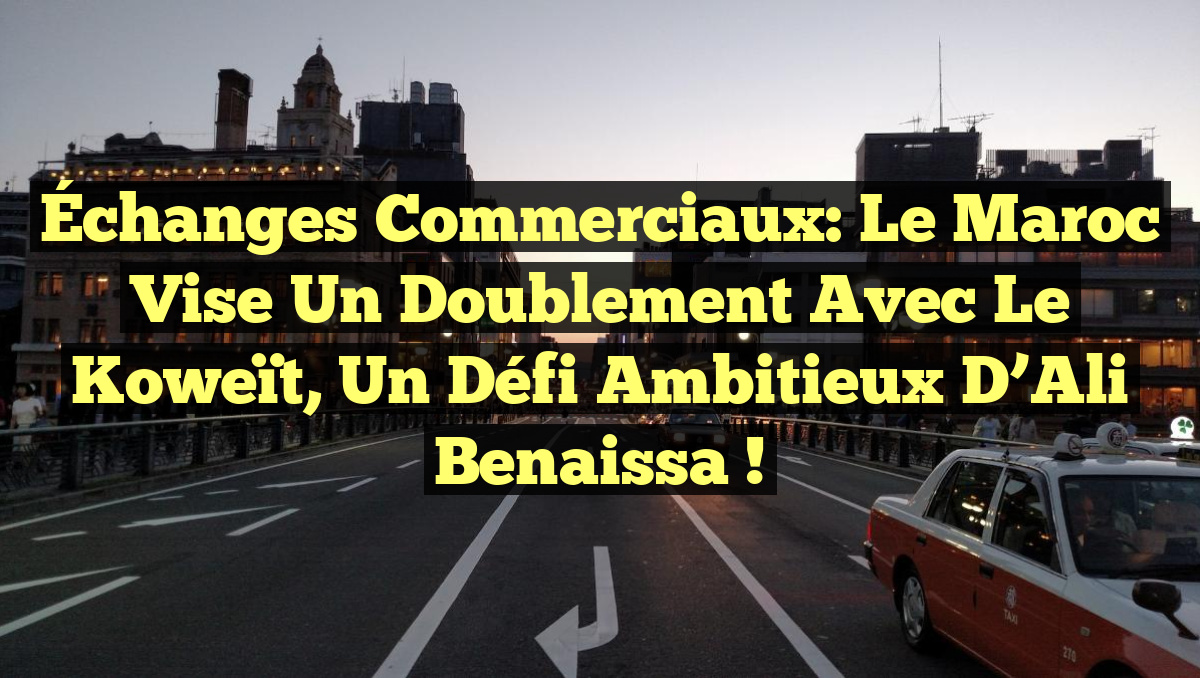Échanges commerciaux: Le Maroc vise un doublement avec le Koweït, un défi ambitieux d&rsquo;Ali Benaissa !