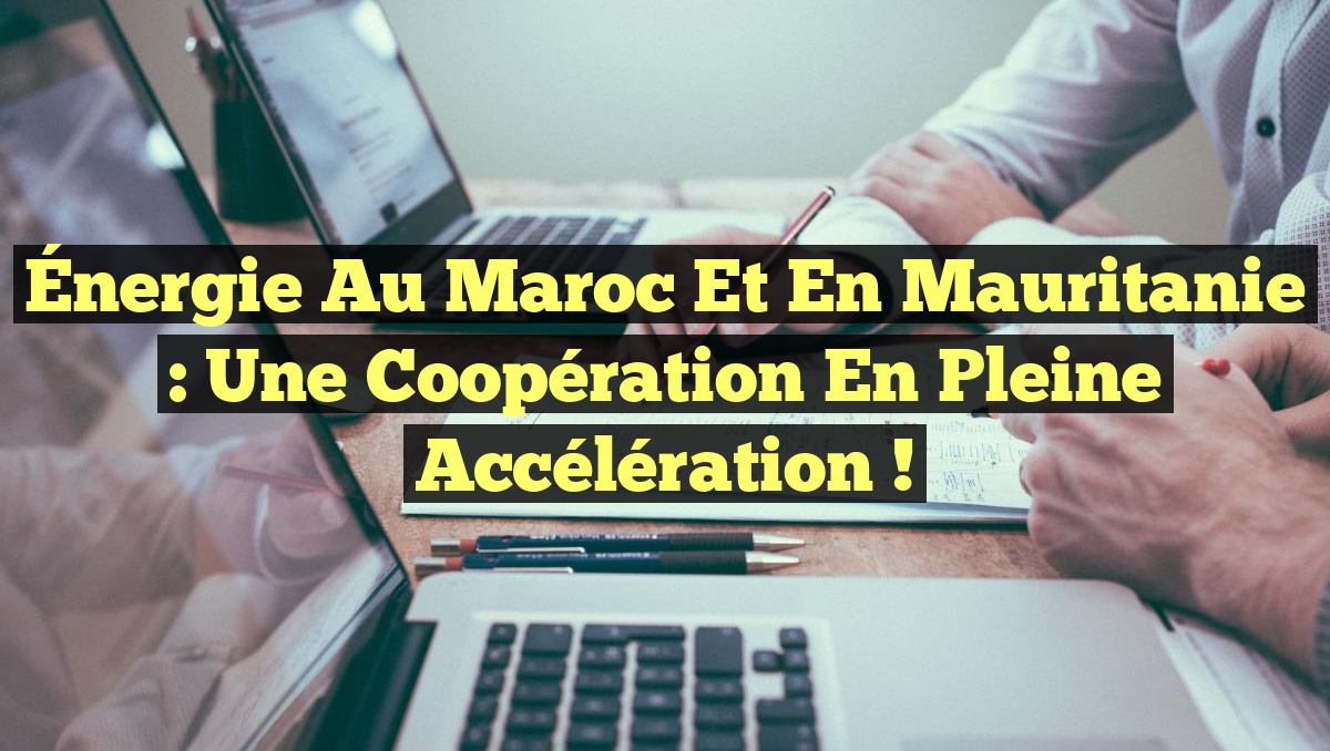 Énergie au Maroc et en Mauritanie : Une coopération en pleine accélération !