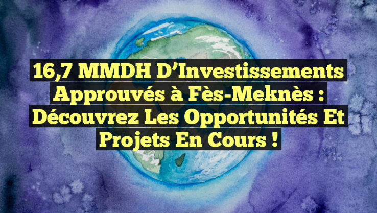 16,7 MMDH d’Investissements Approuvés à Fès-Meknès : Découvrez les Opportunités et Projets en Cours !