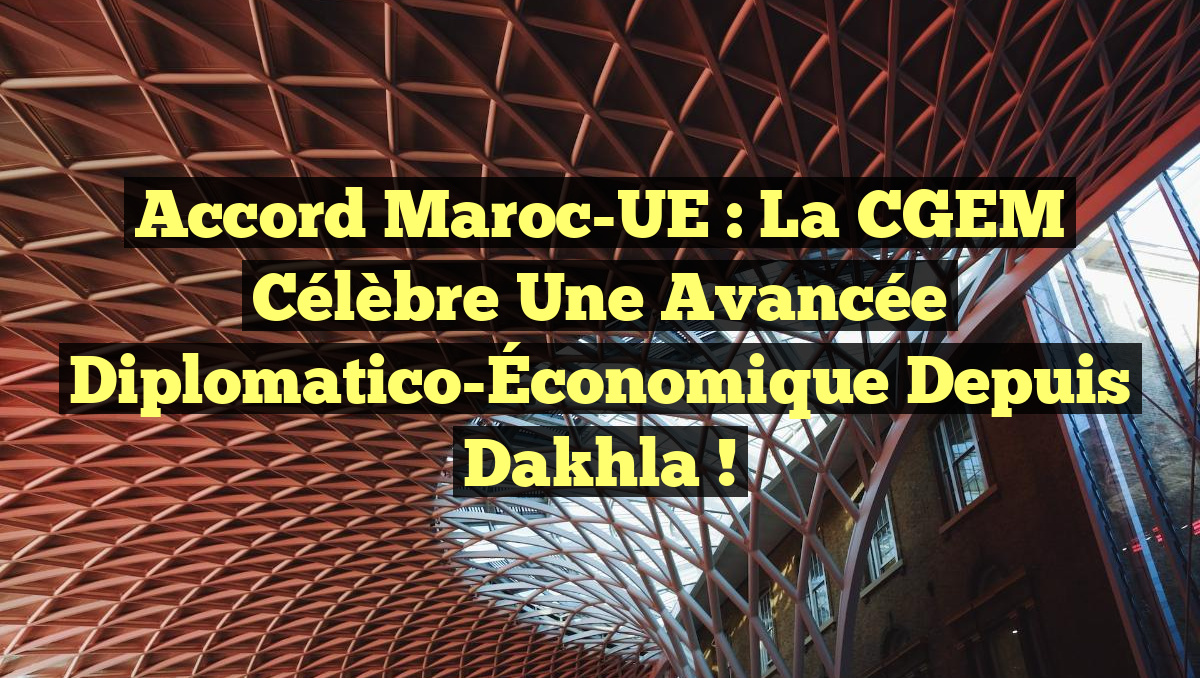 Accord Maroc-UE : La CGEM Célèbre une Avancée Diplomatico-Économique Depuis Dakhla !