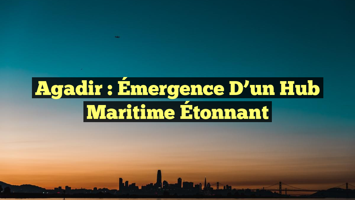 Agadir : Émergence d&rsquo;un Hub Maritime Étonnant